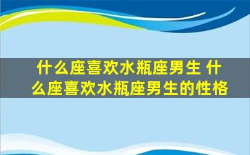 什么座喜欢水瓶座男生 什么座喜欢水瓶座男生的性格